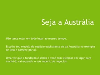 Não tente estar em todo lugar ao mesmo tempo.
Escolha seu modelo de negócio equivalente ao da Austrália no exemplo
de Risk e comece por aí.
Uma vez que a fundação é sólida e você tem sistemas em vigor para
mantê-lo vai expandir o seu império de negócios.
Seja a Austrália
 