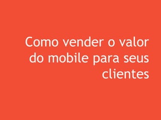 Como vender o valor
do mobile para seus
clientes
 