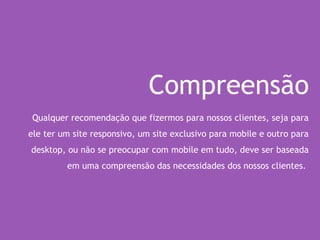 Compreensão
Qualquer recomendação que fizermos para nossos clientes, seja para
ele ter um site responsivo, um site exclusivo para mobile e outro para
desktop, ou não se preocupar com mobile em tudo, deve ser baseada
em uma compreensão das necessidades dos nossos clientes.
 