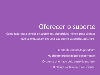 Oferecer o suporte
Como fazer para vender o suporte aos dispositivos móveis para clientes
que se enquadram em uma das quatro categorias possíveis:
• O cliente orientado por dados
•O cliente orientado por concorrentes
•O cliente orientado pelo custo do projeto
• O cliente socialmente consciente.
 