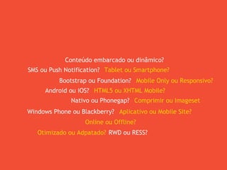 Bootstrap ou Foundation?
Android ou iOS?
Nativo ou Phonegap?
Windows Phone ou Blackberry?
Mobile Only ou Responsivo?
HTML5 ou XHTML Mobile?
Comprimir ou Imageset
Aplicativo ou Mobile Site?
SMS ou Push Notification? Tablet ou Smartphone?
Online ou Offline?
Conteúdo embarcado ou dinâmico?
RWD ou RESS?Otimizado ou Adpatado?
 