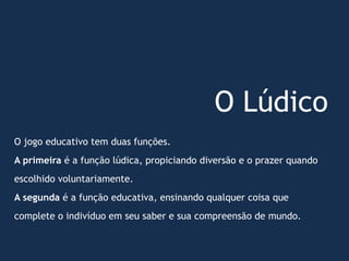 O Lúdico
O jogo educativo tem duas funções.
A primeira é a função lúdica, propiciando diversão e o prazer quando
escolhido voluntariamente.
A segunda é a função educativa, ensinando qualquer coisa que
complete o indivíduo em seu saber e sua compreensão de mundo.
 