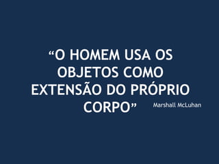 “O HOMEM USA OS
OBJETOS COMO
EXTENSÃO DO PRÓPRIO
CORPO” Marshall McLuhan
 
