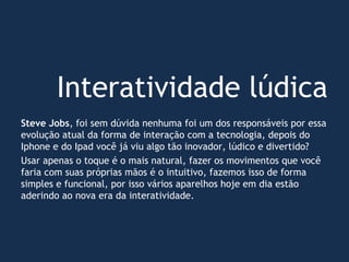 Interatividade lúdica
Steve Jobs, foi sem dúvida nenhuma foi um dos responsáveis por essa
evolução atual da forma de interação com a tecnologia, depois do
Iphone e do Ipad você já viu algo tão inovador, lúdico e divertido?
Usar apenas o toque é o mais natural, fazer os movimentos que você
faria com suas próprias mãos é o intuitivo, fazemos isso de forma
simples e funcional, por isso vários aparelhos hoje em dia estão
aderindo ao nova era da interatividade.
 