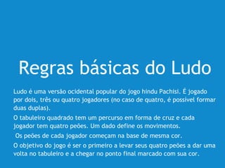 Regras básicas do Ludo
Ludo é uma versão ocidental popular do jogo hindu Pachisi. É jogado
por dois, três ou quatro jogadores (no caso de quatro, é possível formar
duas duplas).
O tabuleiro quadrado tem um percurso em forma de cruz e cada
jogador tem quatro peões. Um dado define os movimentos.
Os peões de cada jogador começam na base de mesma cor.
O objetivo do jogo é ser o primeiro a levar seus quatro peões a dar uma
volta no tabuleiro e a chegar no ponto final marcado com sua cor.
 
