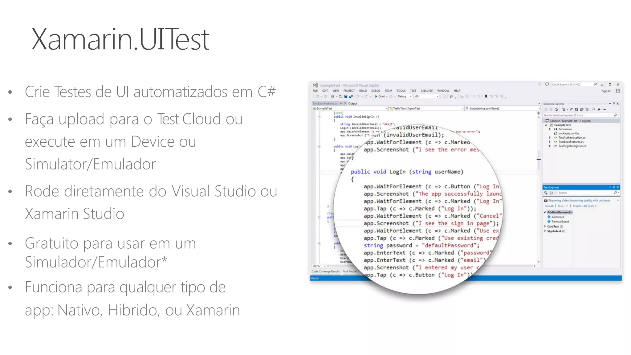 • Crie Testes de UI automatizados em C#
• Faça upload para o Test Cloud ou
execute em um Device ou
Simulator/Emulador
• Rode diretamente do Visual Studio ou
Xamarin Studio
• Gratuito para usar em um
Simulador/Emulador*
• Funciona para qualquer tipo de
app: Nativo, Hibrido, ou Xamarin