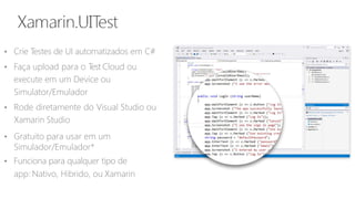 • Crie Testes de UI automatizados em C#
• Faça upload para o Test Cloud ou
execute em um Device ou
Simulator/Emulador
• Rode diretamente do Visual Studio ou
Xamarin Studio
• Gratuito para usar em um
Simulador/Emulador*
• Funciona para qualquer tipo de
app: Nativo, Hibrido, ou Xamarin
 