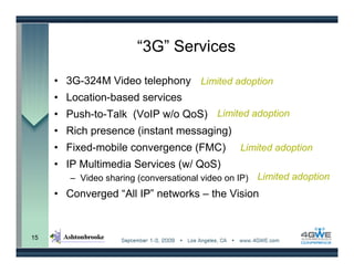 “3G” Services

     • 3G-324M Video telephony Limited adoption
     • Location-based services
     • Push-to-Talk (VoIP w/o QoS) Limited adoption
     • Rich presence (instant messaging)
     • Fixed-mobile convergence (FMC)             Limited adoption
     • IP Multimedia Services (w/ QoS)
        – Video sharing (conversational video on IP)   Limited adoption
     • Converged “All IP” networks – the Vision


15
 
