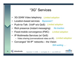 “3G” Services

     • 3G-324M Video telephony Limited adoption
     • Location-based services        Bypassed !
     • Push-to-Talk (VoIP w/o QoS) Limited adoption
     • Rich presence (instant messaging)           No traction
     • Fixed-mobile convergence (FMC)             Limited adoption
     • IP Multimedia Services (w/ QoS)
        – Video sharing (conversational video on IP)   Limited adoption
     • Converged “All IP” networks – the Vision
                                                  Still waiting …

16
 
