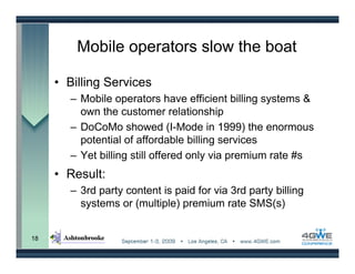 Mobile operators slow the boat

     • Billing Services
       – Mobile operators have efficient billing systems &
         own the customer relationship
       – DoCoMo showed (I-Mode in 1999) the enormous
         potential of affordable billing services
       – Yet billing still offered only via premium rate #s
     • Result:
       – 3rd party content is paid for via 3rd party billing
         systems or (multiple) premium rate SMS(s)


18
 