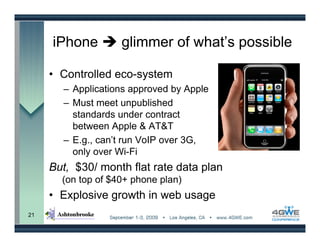 iPhone         glimmer of what’s possible

     • Controlled eco-system
       – Applications approved by Apple
       – Must meet unpublished
         standards under contract
         between Apple & AT&T
       – E.g., can’t run VoIP over 3G,
         only over Wi-Fi
     But, $30/ month flat rate data plan
       (on top of $40+ phone plan)
     • Explosive growth in web usage
21
 