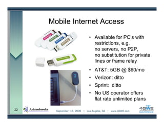 Mobile Internet Access

                • Available for PC’s with
                  restrictions, e.g.
                  no servers, no P2P,
                  no substitution for private
                  lines or frame relay
                • AT&T: 5GB @ $60/mo
                • Verizon: ditto
                • Sprint: ditto
                • No US operator offers
                  flat rate unlimited plans

22
 