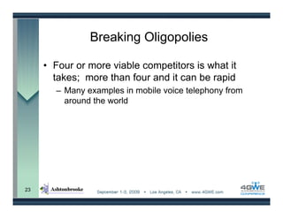 Breaking Oligopolies

     • Four or more viable competitors is what it
       takes; more than four and it can be rapid
       – Many examples in mobile voice telephony from
         around the world




23
 