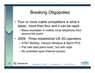 Breaking Oligopolies

     • Four or more viable competitors is what it
       takes; more than four and it can be rapid
       – Many examples in mobile voice telephony from
         around the world
     • 2009: Three established US 3G operators
       – AT&T Mobility, Verizon Wireless & Sprint PCS
       – Flat rate data plans exist; but with caps
       – No unlimited open Internet access



24
 