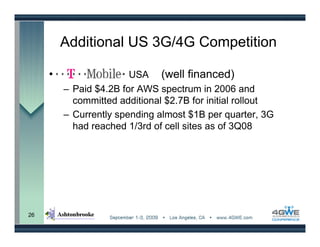 Additional US 3G/4G Competition

     •                  USA (well financed)
         – Paid $4.2B for AWS spectrum in 2006 and
           committed additional $2.7B for initial rollout
         – Currently spending almost $1B per quarter, 3G
           had reached 1/3rd of cell sites as of 3Q08




26
 