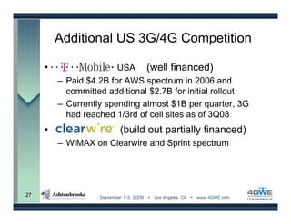 Additional US 3G/4G Competition

     •                  USA (well financed)
         – Paid $4.2B for AWS spectrum in 2006 and
           committed additional $2.7B for initial rollout
         – Currently spending almost $1B per quarter, 3G
           had reached 1/3rd of cell sites as of 3Q08
     •                  (build out partially financed)
         – WiMAX on Clearwire and Sprint spectrum




27
 