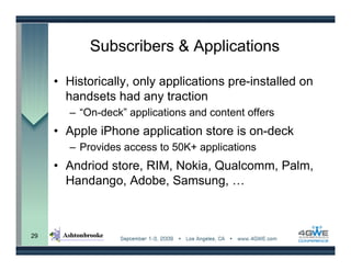 Subscribers & Applications

     • Historically, only applications pre-installed on
       handsets had any traction
        – “On-deck” applications and content offers
     • Apple iPhone application store is on-deck
        – Provides access to 50K+ applications
     • Andriod store, RIM, Nokia, Qualcomm, Palm,
       Handango, Adobe, Samsung, …



29
 