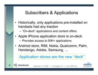 Subscribers & Applications

     • Historically, only applications pre-installed on
       handsets had any traction
        – “On-deck” applications and content offers
     • Apple iPhone application store is on-deck
        – Provides access to 50K+ applications
     • Andriod store, RIM, Nokia, Qualcomm, Palm,
       Handango, Adobe, Samsung, …

       Application stores are the new “deck”
30
 