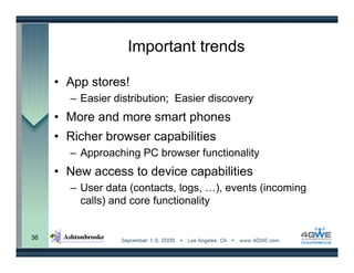 Important trends

     • App stores!
       – Easier distribution; Easier discovery
     • More and more smart phones
     • Richer browser capabilities
       – Approaching PC browser functionality
     • New access to device capabilities
       – User data (contacts, logs, …), events (incoming
         calls) and core functionality


36
 
