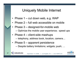 Uniquely Mobile Internet

     • Phase 1 – cut down web, e.g. WAP
     • Phase 2 – full web accessible on mobile
     • Phase 3 – designed-for-mobile web
       – Optimize the mobile user experience; speed ups
     • Phase 4 – client-side mashups
       – telephony, address book, location, camera…
     • Phase 5 – apparent persistence
       – Despite battery limitations; widgets; push; …

37
 