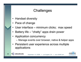 Challenges

     • Handset diversity
     • Pace of change
     • User interface – minimum clicks; max speed
     • Battery life – “chatty” apps drain power
     • Application concurrency
       – Manage events over browser, native & helper apps
     • Persistent user experience across multiple
       applications

39
 