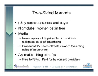 Two-Sided Markets

     • eBay connects sellers and buyers
     • Nightclubs: women get in free
     • Media
       – Newspapers – low prices for subscribers
         facilitates sales of advertising
       – Broadcast TV – free attracts viewers facilitating
         sales of advertising
     • Akamai caching benefits
       – Free to ISPs; Paid for by content providers

47
 