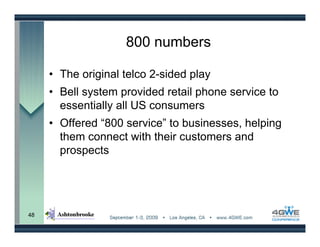 800 numbers

     • The original telco 2-sided play
     • Bell system provided retail phone service to
       essentially all US consumers
     • Offered “800 service” to businesses, helping
       them connect with their customers and
       prospects




48
 