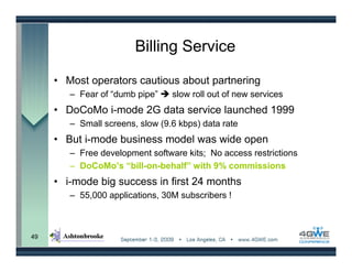 Billing Service

     • Most operators cautious about partnering
        – Fear of “dumb pipe”    slow roll out of new services
     • DoCoMo i-mode 2G data service launched 1999
        – Small screens, slow (9.6 kbps) data rate
     • But i-mode business model was wide open
        – Free development software kits; No access restrictions
        – DoCoMo’s “bill-on-behalf” with 9% commissions
     • i-mode big success in first 24 months
        – 55,000 applications, 30M subscribers !



49
 