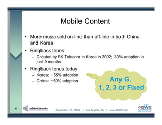 Mobile Content

    • More music sold on-line than off-line in both China
      and Korea
    • Ringback tones
       – Created by SK Telecom in Korea in 2002; 30% adoption in
         just 9 months
    • Ringback tones today
       – Korea: ~55% adoption
       – China: ~50% adoption               Any G,
                                        1, 2, 3 or Fixed


6
 