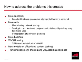 How to address the problems this creates

             More spectrum
              –   Important that wide geographic alignment of bands is achieved
             More cells
              –   Mast sharing, network sharing
              –   Small, pico and femto cell usage – particularly as higher frequency
                  bands are used
              –   Consolidation of active cell elements
             More backhaul
             Wi-Fi Roaming
              –   SIM-based authentication to Wi-Fi
             New models for offload and content caching
             Traffic management, shaping and QoE/QoS balancing act


© GSMA 2012                                      5
 