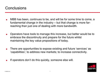 Conclusions

             MBB has been, continues to be, and will be for some time to come, a
              fundamental change in the industry – but that change is more far-
              reaching than just one of dealing with more bandwidth.

             Operators have tools to manage this increase, but better would be to
              embrace the discontinuity and prepare for the future whilst
              maintaining the key value propositions of today.

             There are opportunities to expose existing and future ‘services’ as
              ‘capabilities’; to address new markets; to increase connectivity.

             If operators don’t do this quickly, someone else will.


© GSMA 2012                                    7
 