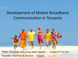 Development of Mobile Broadband
Communication in Tanzania
Peter Chitamu (PhD, PrEng, MIEEE, MSAIEE)
Founder, Chairman & Director - Sasatel
Tuesday 13th Jan 2015
 