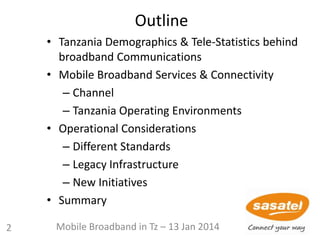 Outline
• Tanzania Demographics & Tele-Statistics behind
broadband Communications
• Mobile Broadband Services & Connectivity
– Channel
– Tanzania Operating Environments
• Operational Considerations
– Different Standards
– Legacy Infrastructure
– New Initiatives
• Summary
2 Mobile Broadband in Tz – 13 Jan 2014
 