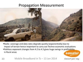 Propagation Measurement
Radio coverage and data rates degrade quickly (exponentially) due to
impact of terrain hence important to carry out Techno-economic evaluations
Pathloss exponent changes from 4.2 to 4.3 gives huge swings in profitability
in Rural areas
30 Mobile Broadband in Tz – 13 Jan 2014
 