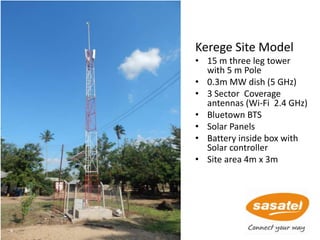 Kerege Site Model
• 15 m three leg tower
with 5 m Pole
• 0.3m MW dish (5 GHz)
• 3 Sector Coverage
antennas (Wi-Fi 2.4 GHz)
• Bluetown BTS
• Solar Panels
• Battery inside box with
Solar controller
• Site area 4m x 3m
67
 