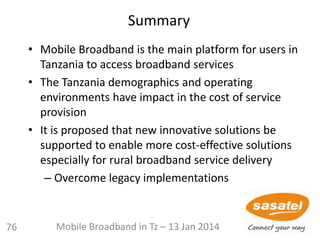Summary
• Mobile Broadband is the main platform for users in
Tanzania to access broadband services
• The Tanzania demographics and operating
environments have impact in the cost of service
provision
• It is proposed that new innovative solutions be
supported to enable more cost-effective solutions
especially for rural broadband service delivery
– Overcome legacy implementations
Mobile Broadband in Tz – 13 Jan 201476
 