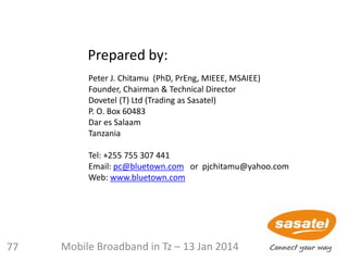 Peter J. Chitamu (PhD, PrEng, MIEEE, MSAIEE)
Founder, Chairman & Technical Director
Dovetel (T) Ltd (Trading as Sasatel)
P. O. Box 60483
Dar es Salaam
Tanzania
Tel: +255 755 307 441
Email: pc@bluetown.com or pjchitamu@yahoo.com
Web: www.bluetown.com
Prepared by:
77 Mobile Broadband in Tz – 13 Jan 2014
 
