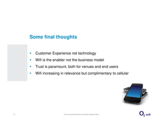 Some final thoughts


       Customer Experience not technology
       Wifi is the enabler not the business model
       Trust is paramount, both for venues and end users
       Wifi increasing in relevance but complimentary to cellular




13                      Commercial Motivations and New Opportunities
 