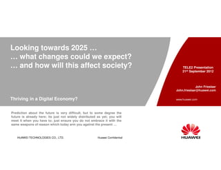 Looking towards 2025 …
… what changes could we expect?
… and how will this affect society?                                               TELE2 Presentation
                                                                                  21st September 2012



                                                                                            John Frieslaar
                                                                              John.frieslaar@huawei.com


Thriving in a Digital Economy?                                                www.huawei.com



Prediction about the future is very difficult, but to some degree the
future is already here; its just not widely distributed as yet; you will
meet it when you have to; just ensure you do not embrace it with the
same weapons of reason which today arm you against the present …



   HUAWEI TECHNOLOGIES CO., LTD.                        Huawei Confidential
 