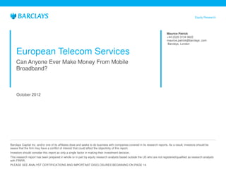 Equity Research




                                                                                                                               Maurice Patrick
                                                                                                                               +44 (0)20 3134 3622
                                                                                                                               maurice.patrick@barclays .com
                                                                                                                               Barclays, London


    European Telecom Services
    Can Anyone Ever Make Money From Mobile
    Broadband?



     October 2012




Barclays Capital Inc. and/or one of its affiliates does and seeks to do business with companies covered in its research reports. As a result, investors should be
aware that the firm may have a conflict of interest that could affect the objectivity of this report.
Investors should consider this report as only a single factor in making their investment decision.
This research report has been prepared in whole or in part by equity research analysts based outside the US who are not registered/qualified as research analysts
with FINRA.
PLEASE SEE ANALYST CERTIFICATIONS AND IMPORTANT DISCLOSURES BEGINNING ON PAGE 14.
 