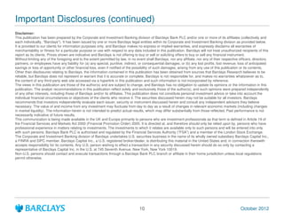 Important Disclosures (continued)
Disclaimer:
This publication has been prepared by the Corporate and Investment Banking division of Barclays Bank PLC and/or one or more of its affiliates (collectively and
each individually, "Barclays"). It has been issued by one or more Barclays legal entities within its Corporate and Investment Banking division as provided below.
It is provided to our clients for information purposes only, and Barclays makes no express or implied warranties, and expressly disclaims all warranties of
merchantability or fitness for a particular purpose or use with respect to any data included in this publication. Barclays will not treat unauthorized recipients of this
report as its clients. Prices shown are indicative and Barclays is not offering to buy or sell or soliciting offers to buy or sell any financial instrument.
Without limiting any of the foregoing and to the extent permitted by law, in no event shall Barclays, nor any affiliate, nor any of their respective officers, directors,
partners, or employees have any liability for (a) any special, punitive, indirect, or consequential damages; or (b) any lost profits, lost revenue, loss of anticipated
savings or loss of opportunity or other financial loss, even if notified of the possibility of such damages, arising from any use of this publication or its contents.
Other than disclosures relating to Barclays, the information contained in this publication has been obtained from sources that Barclays Research believes to be
reliable, but Barclays does not represent or warrant that it is accurate or complete. Barclays is not responsible for, and makes no warranties whatsoever as to,
the content of any third-party web site accessed via a hyperlink in this publication and such information is not incorporated by reference.
The views in this publication are those of the author(s) and are subject to change, and Barclays has no obligation to update its opinions or the information in this
publication. The analyst recommendations in this publication reflect solely and exclusively those of the author(s), and such opinions were prepared independently
of any other interests, including those of Barclays and/or its affiliates. This publication does not constitute personal investment advice or take into account the
individual financial circumstances or objectives of the clients who receive it. The securities discussed herein may not be suitable for all investors. Barclays
recommends that investors independently evaluate each issuer, security or instrument discussed herein and consult any independent advisors they believe
necessary. The value of and income from any investment may fluctuate from day to day as a result of changes in relevant economic markets (including changes
in market liquidity). The information herein is not intended to predict actual results, which may differ substantially from those reflected. Past performance is not
necessarily indicative of future results.
This communication is being made available in the UK and Europe primarily to persons who are investment professionals as that term is defined in Article 19 of
the Financial Services and Markets Act 2000 (Financial Promotion Order) 2005. It is directed at, and therefore should only be relied upon by, persons who have
professional experience in matters relating to investments. The investments to which it relates are available only to such persons and will be entered into only
with such persons. Barclays Bank PLC is authorised and regulated by the Financial Services Authority ("FSA") and a member of the London Stock Exchange.
The Corporate and Investment Banking division of Barclays undertakes U.S. securities business in the name of its wholly owned subsidiary Barclays Capital Inc.,
a FINRA and SIPC member. Barclays Capital Inc., a U.S. registered broker/dealer, is distributing this material in the United States and, in connection therewith
accepts responsibility for its contents. Any U.S. person wishing to effect a transaction in any security discussed herein should do so only by contacting a
representative of Barclays Capital Inc. in the U.S. at 745 Seventh Avenue, New York, New York 10019.
Non-U.S. persons should contact and execute transactions through a Barclays Bank PLC branch or affiliate in their home jurisdiction unless local regulations
permit otherwise.




                                                                                  10                                                                  October 2012
 