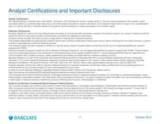 Analyst Certifications and Important Disclosures
Analyst Certification:
We, Michael Bishop, Jonathan Dann, San Dhillon, JP Davids, CFA and Maurice Patrick, hereby certify (1) that the views expressed in this research report
accurately reflect our personal views about any or all of the subject securities or issuers referred to in this research report and (2) no part of our compensation
was, is or will be directly or indirectly related to the specific recommendations or views expressed in this research report.

Important Disclosures:
Barclays Capital Inc. and/or one of its affiliates does and seeks to do business with companies covered in its research reports. As a result, investors should be
aware that the firm may have a conflict of interest that could affect the objectivity of this report.
Investors should consider this report as only a single factor in making their investment decision.
The analysts responsible for preparing this research report have received compensation based upon various factors including the firm's total revenues, a portion
of which is generated by investment banking activities.
This research report has been prepared in whole or in part by equity research analysts based outside the US who are not registered/qualified as research
analysts with FINRA.
Research analysts employed outside the US by affiliates of Barclays Capital Inc. are not registered/qualified as research analysts with FINRA. These analysts
may not be associated persons of the member firm and therefore may not be subject to NASD Rule 2711 and incorporated NYSE Rule 472 restrictions on
communications with a subject company, public appearances and trading securities held by a research analysts account.
Barclays Research is a part of the Corporate and Investment Banking division of Barclays Bank PLC and its affiliates (collectively and each individually,
"Barclays"). For current important disclosures regarding companies that are the subject of this research report, please send a written request to: Barclays
Research Compliance, 745 Seventh Avenue, 17th Floor, New York, NY 10019 or refer to http://publicresearch.barcap.com or call 212-526-1072.
Analysts regularly conduct site visits to view the material operations of covered companies, but Barclays policy prohibits them from accepting payment or
reimbursement by any covered company of their travel expenses for such visits.
In order to access Barclays Statement regarding Research Dissemination Policies and Procedures, please refer to
https://live.barcap.com/publiccp/RSR/nyfipubs/disclaimer/disclaimer-research-dissemination.html.
The Corporate and Investment Banking division of Barclays produces a variety of research products including, but not limited to, fundamental analysis, equity-
linked analysis, quantitative analysis, and trade ideas. Recommendations contained in one type of research product may differ from recommendations contained
in other types of research products, whether as a result of differing time horizons, methodologies, or otherwise.
Guide to the Barclays Fundamental Equity Research Rating System:
Our coverage analysts use a relative rating system in which they rate stocks as Overweight, Equal Weight or Underweight (see definitions below) relative to
other companies covered by the analyst or a team of analysts that are deemed to be in the same industry (the industry coverage universe). To see a list of
companies that comprise a particular industry coverage universe, please go to http://publicresearch.barcap.com.
In addition to the stock rating, we provide industry views which rate the outlook for the industry coverage universe as Positive, Neutral or Negative (see
definitions below). A rating system using terms such as buy, hold and sell is not the equivalent of our rating system. Investors should carefully read the entire
research report including the definitions of all ratings and not infer its contents from ratings alone.




                                                                                  7                                                                October 2012
 