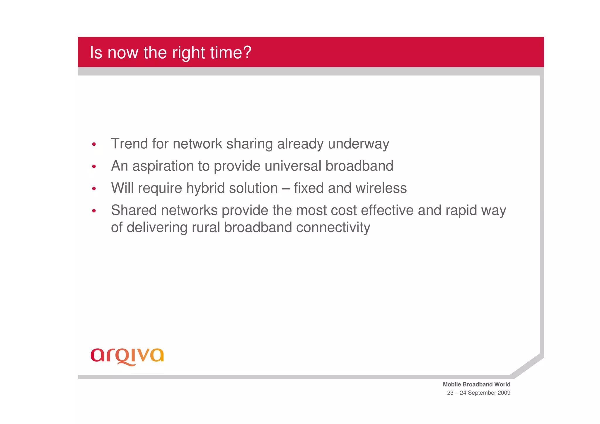 Is now the right time?




•   Trend for network sharing already underway
•   An aspiration to provide universal broadband
•   Will require hybrid solution – fixed and wireless
•   Shared networks provide the most cost effective and rapid way
    of delivering rural broadband connectivity




                                                        Mobile Broadband World
                                                         23 – 24 September 2009
 
