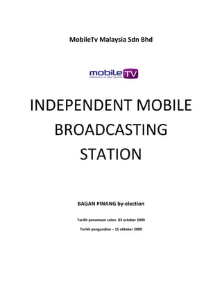 MobileTv Malaysia Sdn Bhd




INDEPENDENT MOBILE
   BROADCASTING
      STATION

      BAGAN PINANG by-election

      Tarikh penamaan calon- 03 october 2009

       Tarikh pengundian – 11 oktober 2009
 