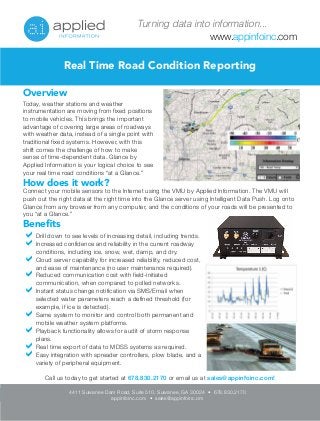 Turning data into information... 
www.appinfoinc.com 
Real Time Road Condition Reporting 
Overview 
Today, weather stations and weather 
instrumentation are moving from fixed positions 
to mobile vehicles. This brings the important 
advantage of covering large areas of roadways 
with weather data, instead of a single point with 
traditional fixed systems. However, with this 
shift comes the challenge of how to make 
sense of time-dependent data. Glance by 
Applied Information is your logical choice to see 
your real time road conditions “at a Glance.” 
How does it work? 
Connect your mobile sensors to the Internet using the VMU by Applied Information. The VMU will 
push out the right data at the right time into the Glance server using Intelligent Data Push. Log onto 
Glance from any browser from any computer, and the conditions of your roads will be presented to 
you “at a Glance.” 
Benefits 
Drill down to see levels of increasing detail, including trends. 
Increased confidence and reliability in the current roadway 
conditions, including ice, snow, wet, damp, and dry. 
Cloud server capability for increased reliability, reduced cost, 
and ease of maintenance (no user maintenance required). 
Reduced communication cost with field-initiated 
communication, when compared to polled networks. 
Instant status change notification via SMS/Email when 
selected water parameters reach a defined threshold (for 
example, if ice is detected). 
Same system to monitor and control both permanent and 
mobile weather system platforms. 
Playback functionality allows for audit of storm response 
plans. 
Real time export of data to MDSS systems as required. 
Easy integration with spreader controllers, plow blade, and a 
variety of peripheral equipment. 
Call us today to get started at 678.830.2170 or email us at sales@appinfoinc.com! 
4411 Suwanee Dam Road, Suite 510, Suwanee, GA 30024 • 678.830.2170 
appinfoinc.com • sales@appinfoinc.om 
