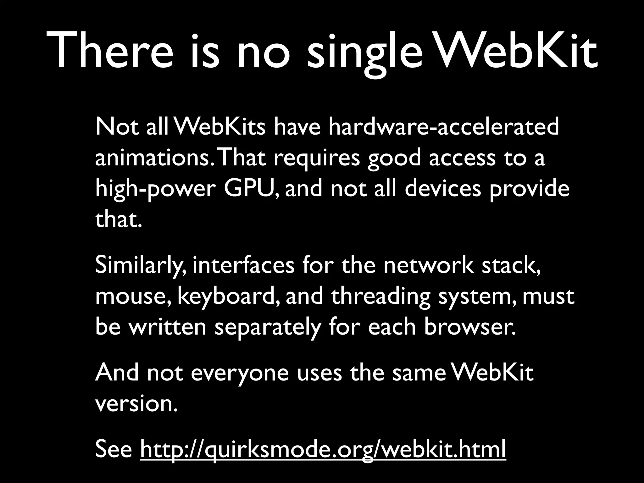 There is no single WebKit
  Not all WebKits have hardware-accelerated
  animations. That requires good access to a
  high-power GPU, and not all devices provide
  that.
  Similarly, interfaces for the network stack,
  mouse, keyboard, and threading system, must
  be written separately for each browser.
  And not everyone uses the same WebKit
  version.
  See http://quirksmode.org/webkit.html
 