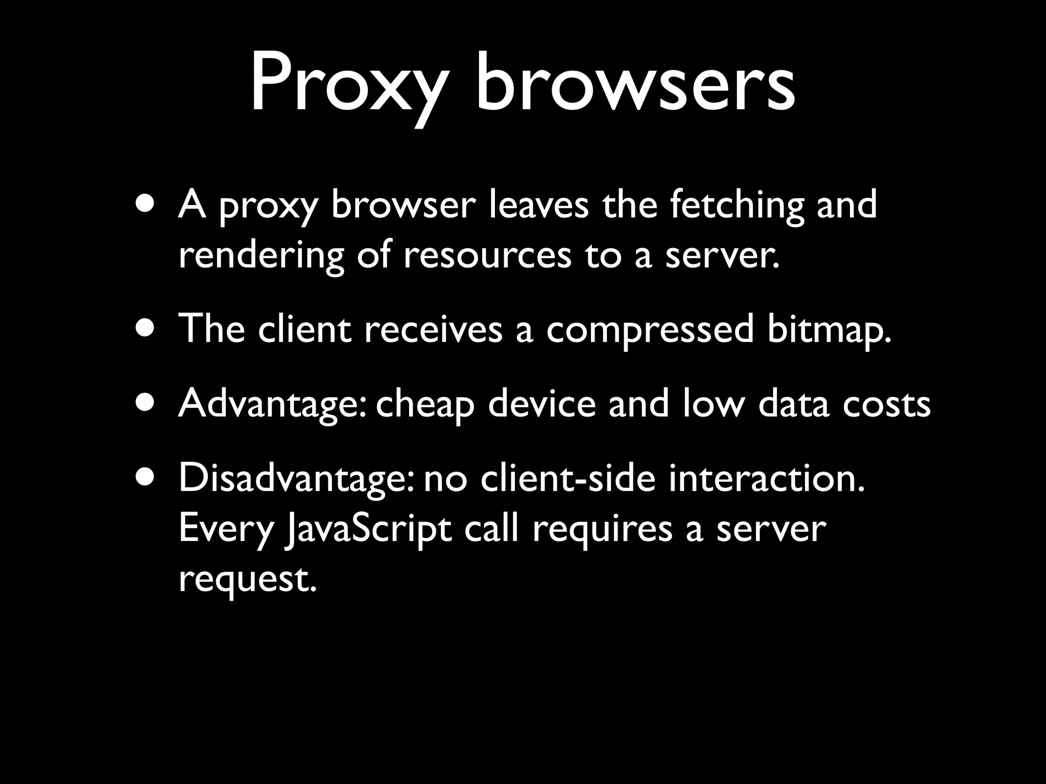 Proxy browsers
• A proxy browser leaves the fetching and
  rendering of resources to a server.
• The client receives a compressed bitmap.
• Advantage: cheap device and low data costs
• Disadvantage: no client-side interaction.
  Every JavaScript call requires a server
  request.
 