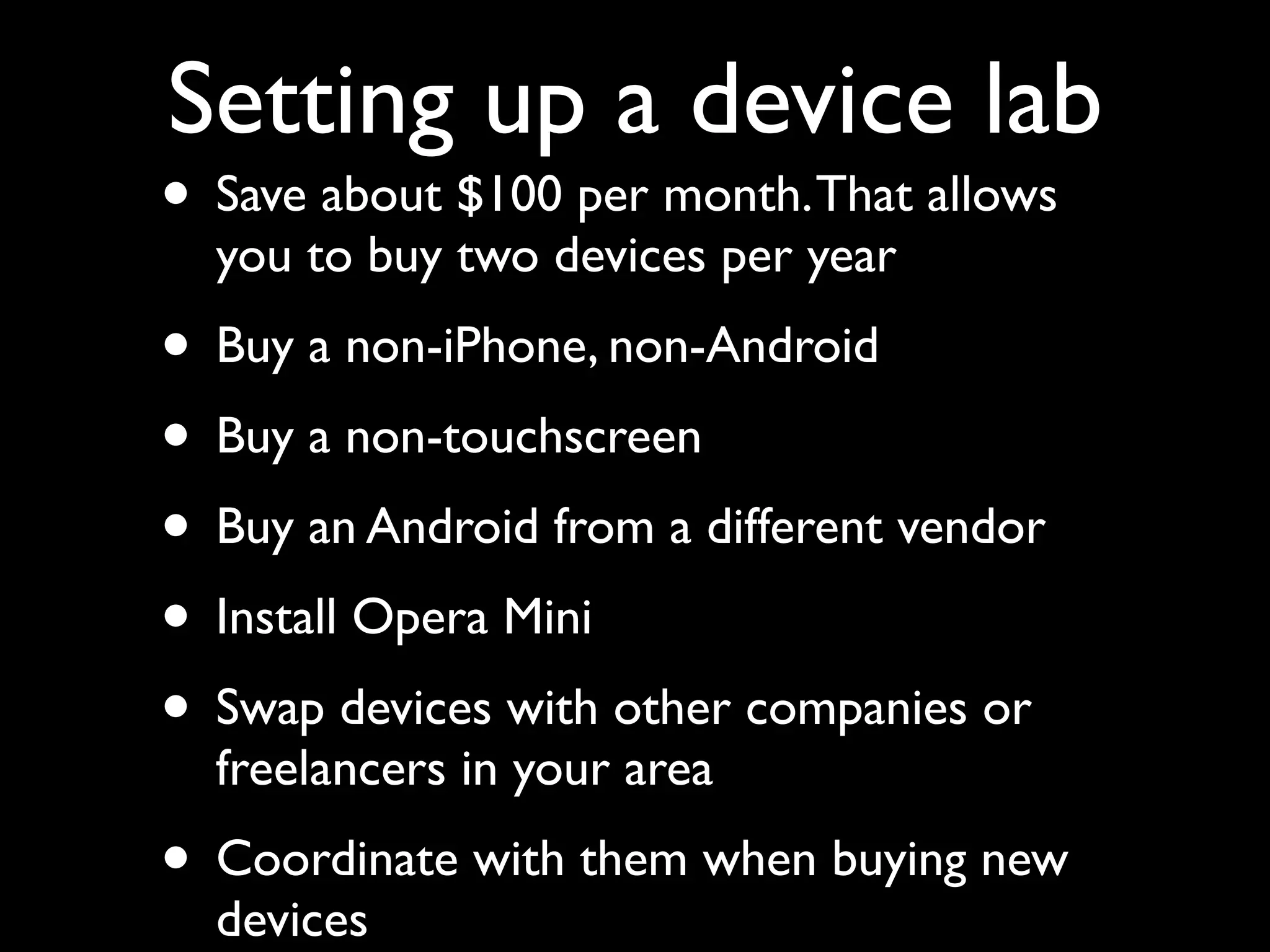 Setting up a device lab
• Save about $100 per month. That allows
  you to buy two devices per year
• Buy a non-iPhone, non-Android
• Buy a non-touchscreen
• Buy an Android from a different vendor
• Install Opera Mini
• Swap devices with other companies or
  freelancers in your area
• Coordinate with them when buying new
  devices
 