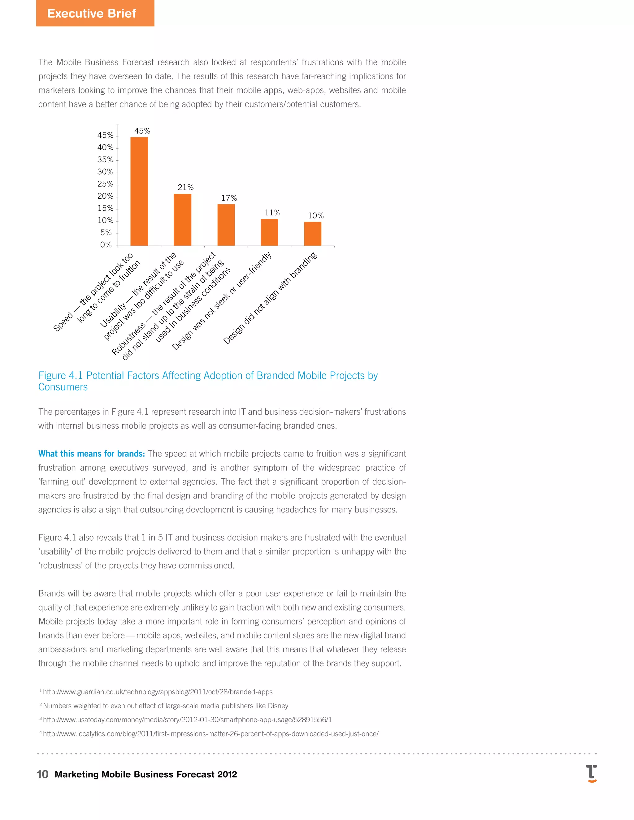 Executive Brief
10 Marketing Mobile Business Forecast 2012
The Mobile Business Forecast research also looked at respondents’ frustrations with the mobile
projects they have overseen to date. The results of this research have far-reaching implications for
marketers looking to improve the chances that their mobile apps, web-apps, websites and mobile
content have a better chance of being adopted by their customers/potential customers.
S
p
e
e
d
—
t
h
e
p
r
o
j
e
c
t
t
o
o
k
t
o
o
l
o
n
g
t
o
c
o
m
e
t
o
f
r
u
i
t
i
o
n
U
s
a
b
i
l
i
t
y
—
t
h
e
r
e
s
u
l
t
o
f
t
h
e
p
r
o
j
e
c
t
w
a
s
t
o
o
d
i
f
fi
c
u
l
t
t
o
u
s
e
R
o
b
u
s
t
n
e
s
s
—
t
h
e
r
e
s
u
l
t
o
f
t
h
e
p
r
o
j
e
c
t
d
i
d
n
o
t
s
t
a
n
d
u
p
t
o
t
h
e
s
t
r
a
i
n
o
f
b
e
i
n
g
u
s
e
d
i
n
b
u
s
i
n
e
s
s
c
o
n
d
i
t
i
o
n
s
D
e
s
i
g
n
w
a
s
n
o
t
s
l
e
e
k
o
r
u
s
e
r
-
f
r
i
e
n
d
l
y
D
e
s
i
g
n
d
i
d
n
o
t
a
l
i
g
n
w
i
t
h
b
r
a
n
d
i
n
g
Xxxxxxxxxxxxxxxxxxxxx
4.1
3.3
45%
21%
17%
11% 10%
0%
5%
10%
15%
20%
25%
30%
35%
40%
45%
Figure 4.1 Potential Factors Affecting Adoption of Branded Mobile Projects by
Consumers
The percentages in Figure 4.1 represent research into IT and business decision-makers’ frustrations
with internal business mobile projects as well as consumer-facing branded ones.
What this means for brands: The speed at which mobile projects came to fruition was a significant
frustration among executives surveyed, and is another symptom of the widespread practice of
‘farming out’ development to external agencies. The fact that a significant proportion of decision-
makers are frustrated by the final design and branding of the mobile projects generated by design
agencies is also a sign that outsourcing development is causing headaches for many businesses.
Figure 4.1 also reveals that 1 in 5 IT and business decision makers are frustrated with the eventual
‘usability’ of the mobile projects delivered to them and that a similar proportion is unhappy with the
‘robustness’ of the projects they have commissioned.
Brands will be aware that mobile projects which offer a poor user experience or fail to maintain the
quality of that experience are extremely unlikely to gain traction with both new and existing consumers.
Mobile projects today take a more important role in forming consumers’ perception and opinions of
brands than ever before — mobile apps, websites, and mobile content stores are the new digital brand
ambassadors and marketing departments are well aware that this means that whatever they release
through the mobile channel needs to uphold and improve the reputation of the brands they support.
1
http://www.guardian.co.uk/technology/appsblog/2011/oct/28/branded-apps
2
Numbers weighted to even out effect of large-scale media publishers like Disney
3
http://www.usatoday.com/money/media/story/2012-01-30/smartphone-app-usage/52891556/1
4
http://www.localytics.com/blog/2011/first-impressions-matter-26-percent-of-apps-downloaded-used-just-once/
 