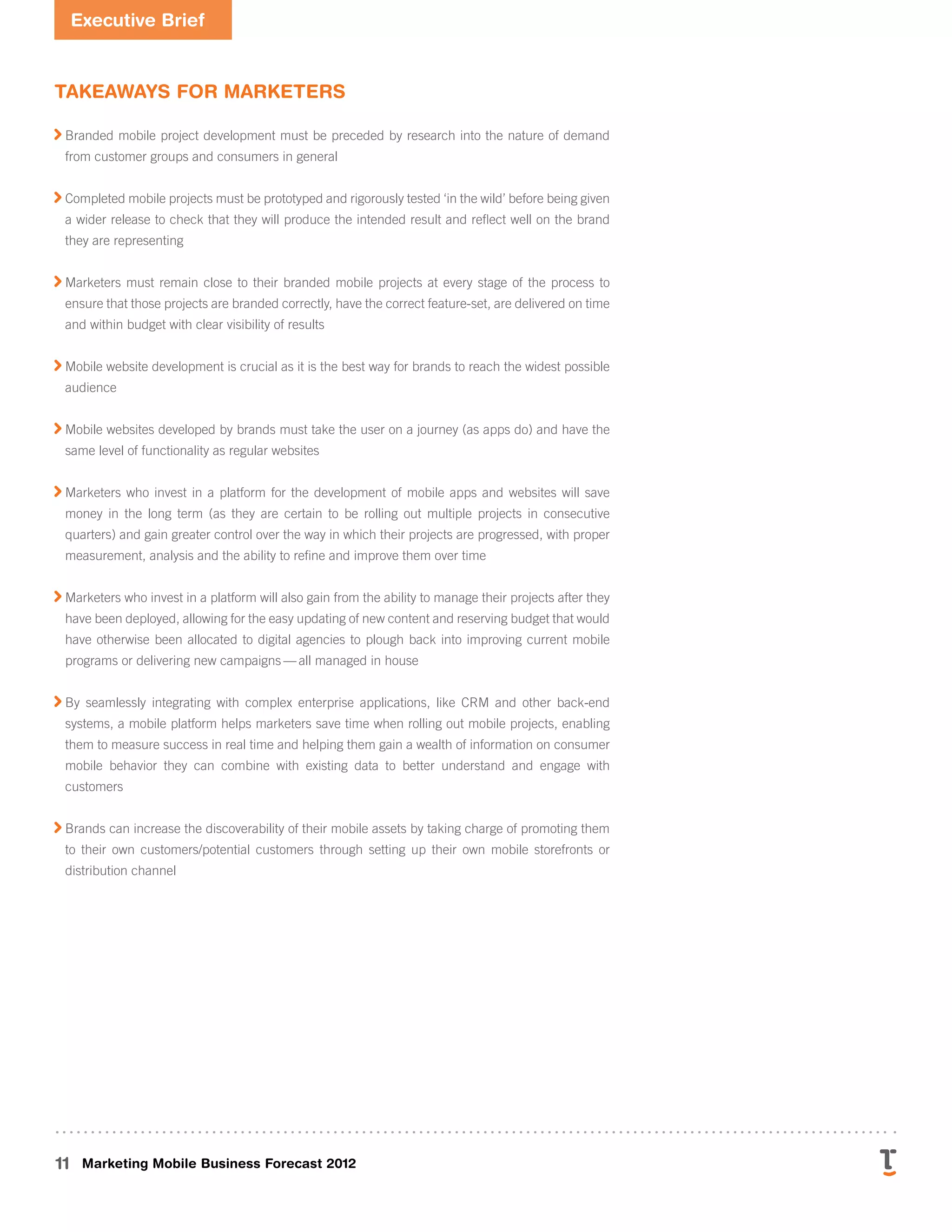Executive Brief
11 Marketing Mobile Business Forecast 2012
Takeaways for Marketers

Branded mobile project development must be preceded by research into the nature of demand
from customer groups and consumers in general

Completed mobile projects must be prototyped and rigorously tested ‘in the wild’ before being given
a wider release to check that they will produce the intended result and reflect well on the brand
they are representing

Marketers must remain close to their branded mobile projects at every stage of the process to
ensure that those projects are branded correctly, have the correct feature-set, are delivered on time
and within budget with clear visibility of results

Mobile website development is crucial as it is the best way for brands to reach the widest possible
audience

Mobile websites developed by brands must take the user on a journey (as apps do) and have the
same level of functionality as regular websites

Marketers who invest in a platform for the development of mobile apps and websites will save
money in the long term (as they are certain to be rolling out multiple projects in consecutive
quarters) and gain greater control over the way in which their projects are progressed, with proper
measurement, analysis and the ability to refine and improve them over time

Marketers who invest in a platform will also gain from the ability to manage their projects after they
have been deployed, allowing for the easy updating of new content and reserving budget that would
have otherwise been allocated to digital agencies to plough back into improving current mobile
programs or delivering new campaigns — all managed in house

By seamlessly integrating with complex enterprise applications, like CRM and other back-end
systems, a mobile platform helps marketers save time when rolling out mobile projects, enabling
them to measure success in real time and helping them gain a wealth of information on consumer
mobile behavior they can combine with existing data to better understand and engage with
customers

Brands can increase the discoverability of their mobile assets by taking charge of promoting them
to their own customers/potential customers through setting up their own mobile storefronts or
distribution channel
 